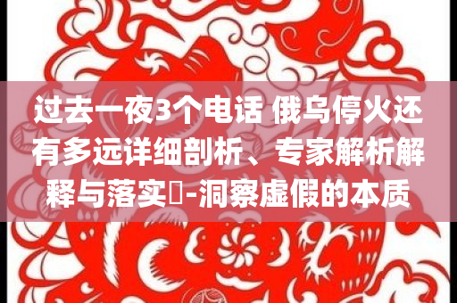 過去一夜3個(gè)電話 俄烏?；疬€有多遠(yuǎn)詳細(xì)剖析、專家解析解釋與落實(shí)?-洞察虛假的本質(zhì)