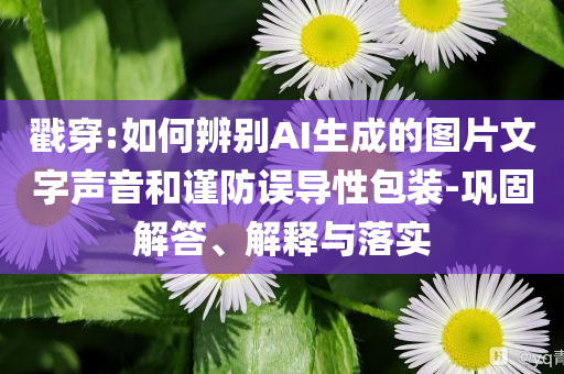 戳穿:如何辨別AI生成的圖片文字聲音和謹(jǐn)防誤導(dǎo)性包裝-鞏固解答、解釋與落實(shí)