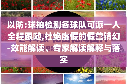 以防:球拍檢測各球隊可派一人全程跟隨,杜絕虛假的假營銷幻-效能解讀、專家解讀解釋與落實