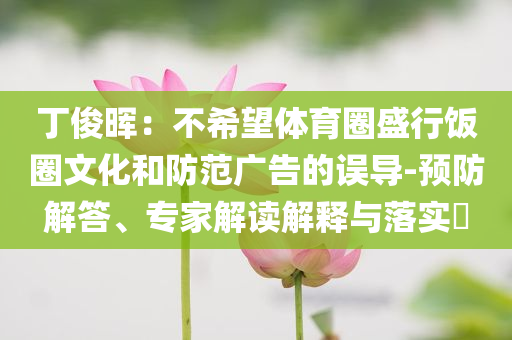 丁俊暉：不希望體育圈盛行飯圈文化和防范廣告的誤導(dǎo)-預(yù)防解答、專家解讀解釋與落實?