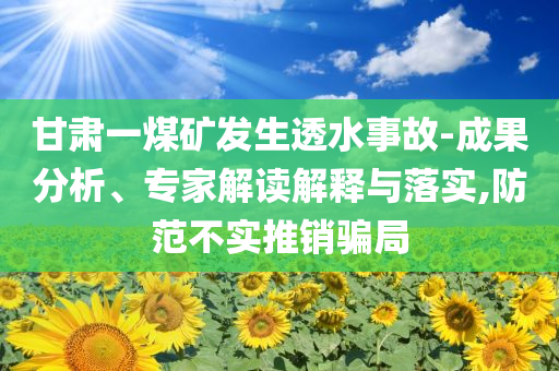 甘肅一煤礦發(fā)生透水事故-成果分析、專家解讀解釋與落實,防范不實推銷騙局