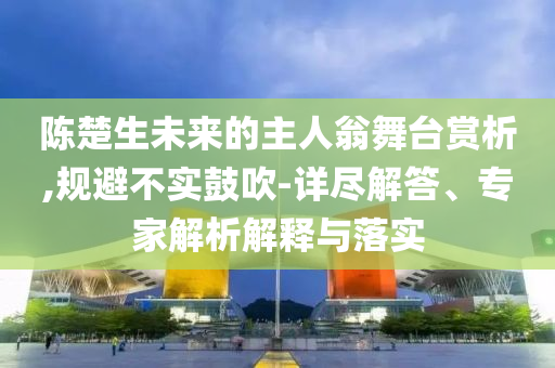 陳楚生未來的主人翁舞臺賞析,規(guī)避不實鼓吹-詳盡解答、專家解析解釋與落實
