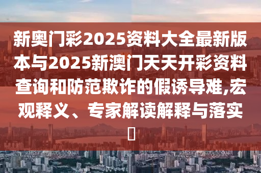 新奧門彩2025資料大全最新版本與2025新澳門天天開彩資料查詢和防范欺詐的假誘導(dǎo)難,宏觀釋義、專家解讀解釋與落實(shí)?