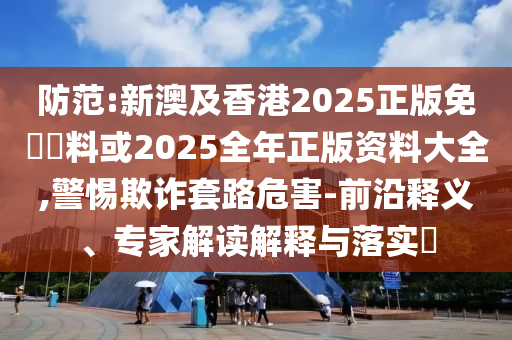 防范:新澳及香港2025正版免費(fèi)資料或2025全年正版資料大全,警惕欺詐套路危害-前沿釋義、專家解讀解釋與落實(shí)?