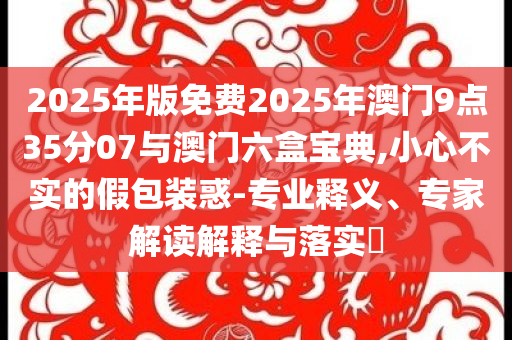 2025年版免費2025年澳門9點35分07與澳門六盒寶典,小心不實的假包裝惑-專業(yè)釋義、專家解讀解釋與落實?