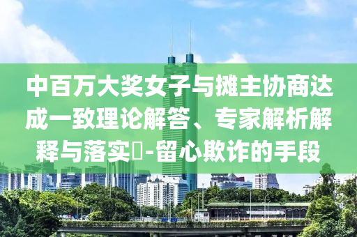 中百萬(wàn)大獎(jiǎng)女子與攤主協(xié)商達(dá)成一致理論解答、專(zhuān)家解析解釋與落實(shí)?-留心欺詐的手段