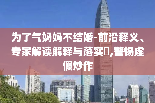 為了氣媽媽不結(jié)婚-前沿釋義、專家解讀解釋與落實?,警惕虛假炒作
