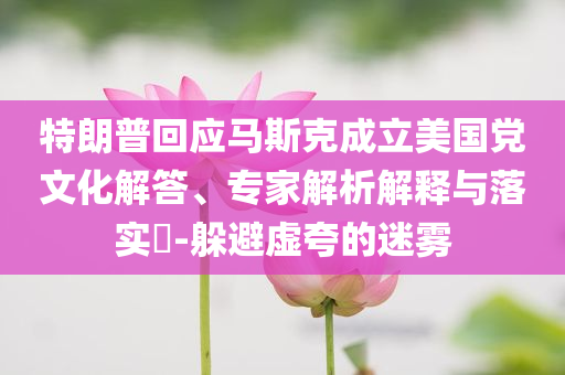 特朗普回應(yīng)馬斯克成立美國黨文化解答、專家解析解釋與落實(shí)?-躲避虛夸的迷霧