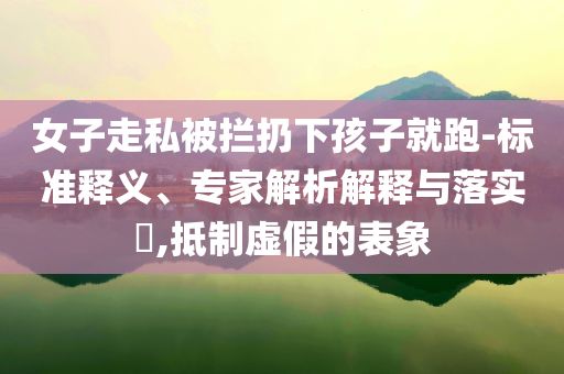 女子走私被攔扔下孩子就跑-標(biāo)準(zhǔn)釋義、專家解析解釋與落實(shí)?,抵制虛假的表象
