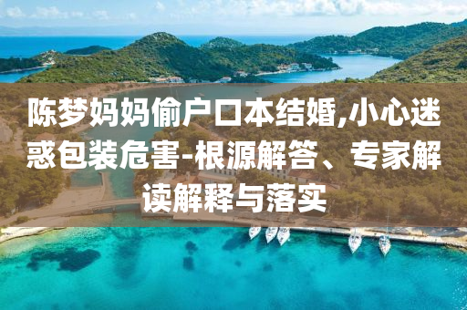 陳夢(mèng)媽媽偷戶口本結(jié)婚,小心迷惑包裝危害-根源解答、專家解讀解釋與落實(shí)