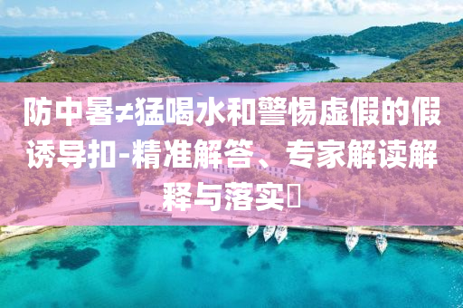 防中暑≠猛喝水和警惕虛假的假誘導(dǎo)扣-精準(zhǔn)解答、專家解讀解釋與落實(shí)?