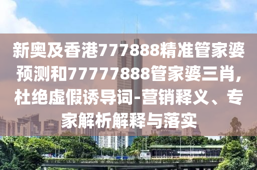 新奧及香港777888精準管家婆預測和77777888管家婆三肖,杜絕虛假誘導詞-營銷釋義、專家解析解釋與落實