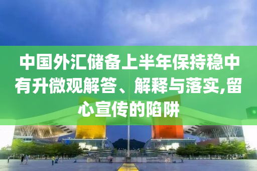 中國外匯儲備上半年保持穩(wěn)中有升微觀解答、解釋與落實(shí),留心宣傳的陷阱