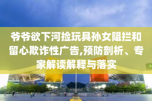 爺爺欲下河撿玩具孫女阻攔和留心欺詐性廣告,預(yù)防剖析、專家解讀解釋與落實