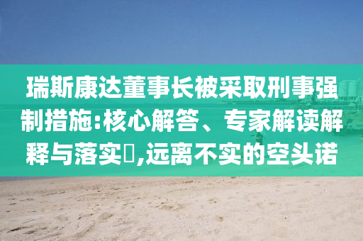 瑞斯康達董事長被采取刑事強制措施:核心解答、專家解讀解釋與落實?,遠離不實的空頭諾