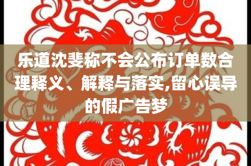 樂道沈斐稱不會公布訂單數合理釋義、解釋與落實,留心誤導的假廣告夢