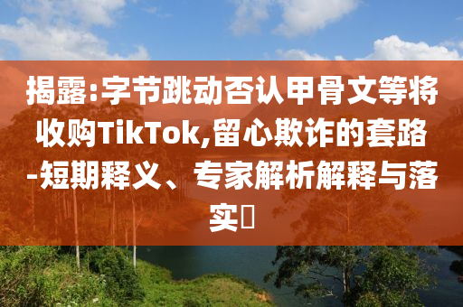揭露:字節(jié)跳動否認(rèn)甲骨文等將收購TikTok,留心欺詐的套路-短期釋義、專家解析解釋與落實?