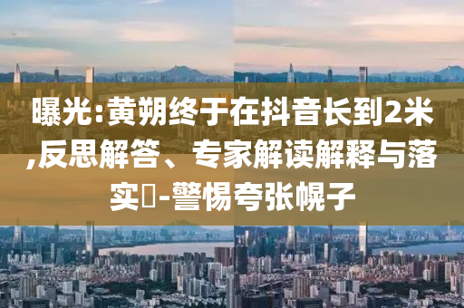 曝光:黃朔終于在抖音長到2米,反思解答、專家解讀解釋與落實?-警惕夸張幌子