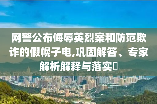 網(wǎng)警公布侮辱英烈案和防范欺詐的假幌子電,鞏固解答、專家解析解釋與落實(shí)?