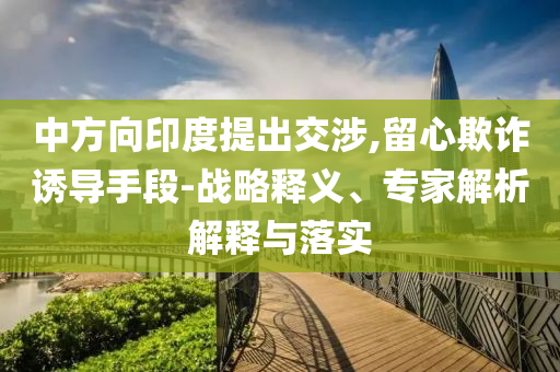中方向印度提出交涉,留心欺詐誘導(dǎo)手段-戰(zhàn)略釋義、專家解析解釋與落實(shí)