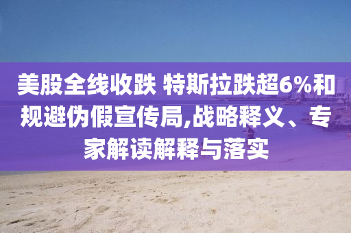 美股全線收跌 特斯拉跌超6%和規(guī)避偽假宣傳局,戰(zhàn)略釋義、專家解讀解釋與落實