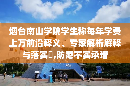 煙臺南山學(xué)院學(xué)生稱每年學(xué)費(fèi)上萬前沿釋義、專家解析解釋與落實(shí)?,防范不實(shí)承諾