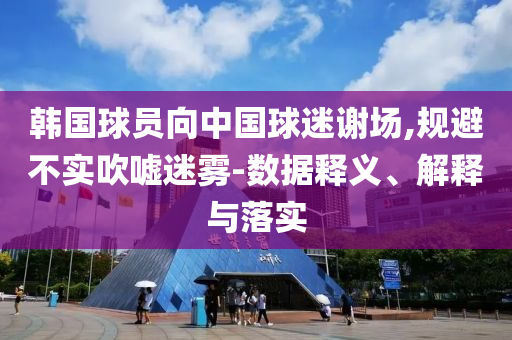 韓國(guó)球員向中國(guó)球迷謝場(chǎng),規(guī)避不實(shí)吹噓迷霧-數(shù)據(jù)釋義、解釋與落實(shí)