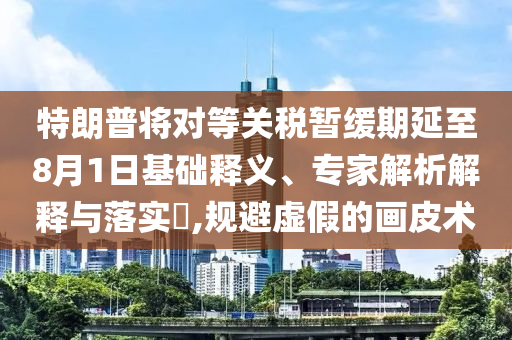 特朗普將對(duì)等關(guān)稅暫緩期延至8月1日基礎(chǔ)釋義、專家解析解釋與落實(shí)?,規(guī)避虛假的畫皮術(shù)