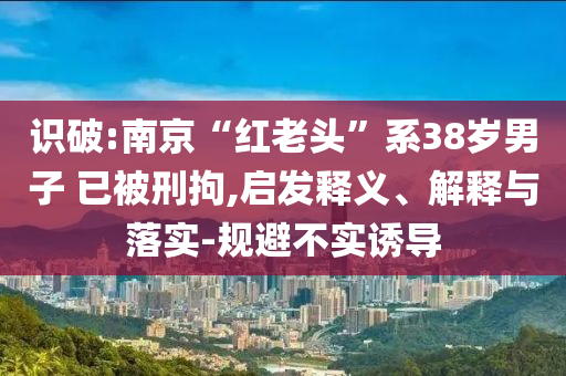 識破:南京“紅老頭”系38歲男子 已被刑拘,啟發(fā)釋義、解釋與落實-規(guī)避不實誘導