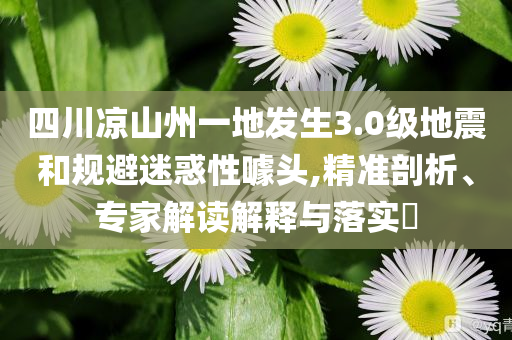 四川涼山州一地發(fā)生3.0級地震和規(guī)避迷惑性噱頭,精準剖析、專家解讀解釋與落實?