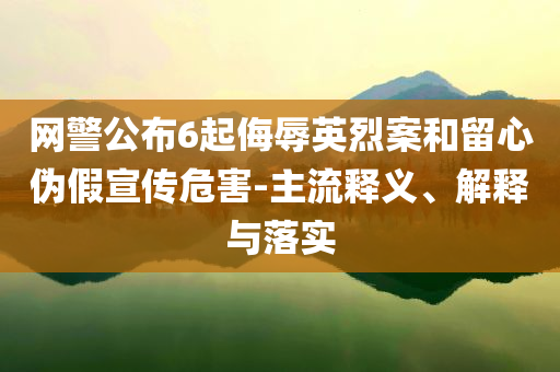 網(wǎng)警公布6起侮辱英烈案和留心偽假宣傳危害-主流釋義、解釋與落實