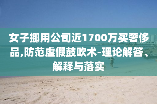 女子挪用公司近1700萬買奢侈品,防范虛假鼓吹術(shù)-理論解答、解釋與落實(shí)