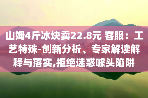 山姆4斤冰塊賣(mài)22.8元 客服：工藝特殊-創(chuàng)新分析、專家解讀解釋與落實(shí),拒絕迷惑噱頭陷阱