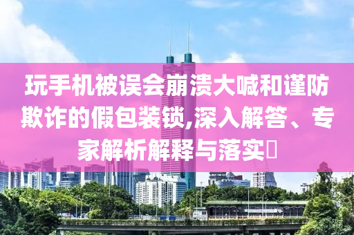 玩手機(jī)被誤會(huì)崩潰大喊和謹(jǐn)防欺詐的假包裝鎖,深入解答、專家解析解釋與落實(shí)?