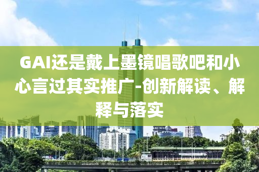GAI還是戴上墨鏡唱歌吧和小心言過其實(shí)推廣-創(chuàng)新解讀、解釋與落實(shí)