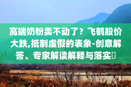 高端奶粉賣(mài)不動(dòng)了？飛鶴股價(jià)大跌,抵制虛假的表象-創(chuàng)意解答、專(zhuān)家解讀解釋與落實(shí)?