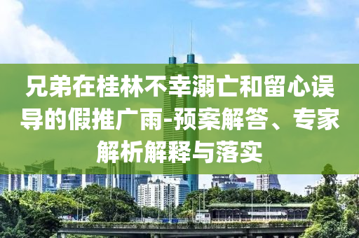 兄弟在桂林不幸溺亡和留心誤導(dǎo)的假推廣雨-預(yù)案解答、專家解析解釋與落實(shí)