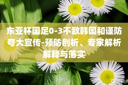 東亞杯國足0-3不敵韓國和謹(jǐn)防夸大宣傳-預(yù)防剖析、專家解析解釋與落實(shí)