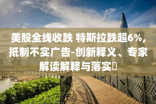 美股全線收跌 特斯拉跌超6%,抵制不實廣告-創(chuàng)新釋義、專家解讀解釋與落實?