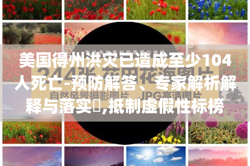 美國得州洪災(zāi)已造成至少104人死亡-預(yù)防解答、專家解析解釋與落實?,抵制虛假性標(biāo)榜