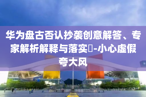 華為盤古否認(rèn)抄襲創(chuàng)意解答、專家解析解釋與落實?-小心虛假夸大風(fēng)