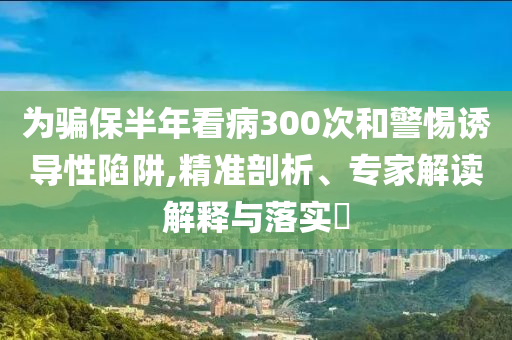 為騙保半年看病300次和警惕誘導(dǎo)性陷阱,精準(zhǔn)剖析、專家解讀解釋與落實(shí)?