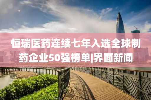 恒瑞醫(yī)藥連續(xù)七年入選全球制藥企業(yè)50強(qiáng)榜單|界面新聞