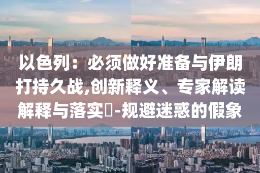 以色列：必須做好準(zhǔn)備與伊朗打持久戰(zhàn),創(chuàng)新釋義、專家解讀解釋與落實(shí)?-規(guī)避迷惑的假象