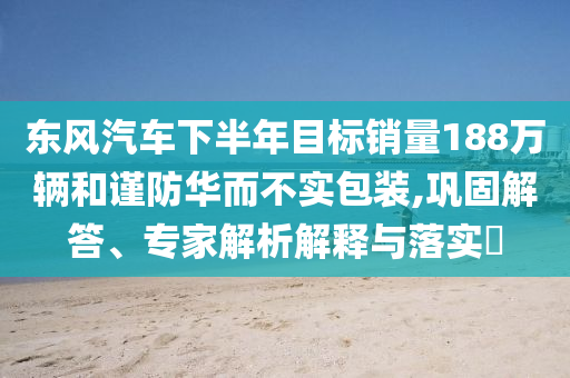 東風(fēng)汽車下半年目標(biāo)銷量188萬輛和謹(jǐn)防華而不實(shí)包裝,鞏固解答、專家解析解釋與落實(shí)?