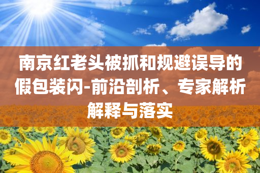 南京紅老頭被抓和規(guī)避誤導(dǎo)的假包裝閃-前沿剖析、專家解析解釋與落實(shí)