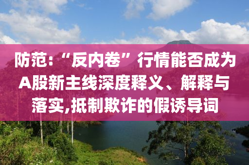 防范:“反內(nèi)卷”行情能否成為A股新主線深度釋義、解釋與落實,抵制欺詐的假誘導(dǎo)詞