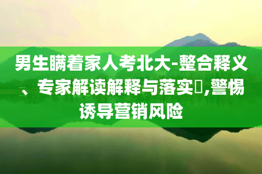 男生瞞著家人考北大-整合釋義、專家解讀解釋與落實?,警惕誘導(dǎo)營銷風(fēng)險