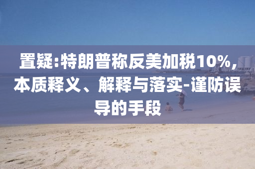 置疑:特朗普稱(chēng)反美加稅10%,本質(zhì)釋義、解釋與落實(shí)-謹(jǐn)防誤導(dǎo)的手段