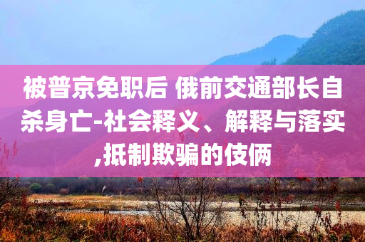 被普京免職后 俄前交通部長自殺身亡-社會釋義、解釋與落實,抵制欺騙的伎倆